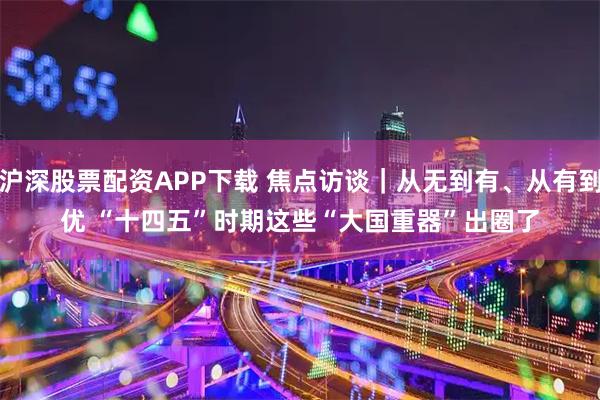 沪深股票配资APP下载 焦点访谈｜从无到有、从有到优 “十四五”时期这些“大国重器”出圈了